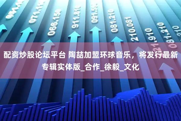 配资炒股论坛平台 陶喆加盟环球音乐，将发行最新专辑实体版_合作_徐毅_文化