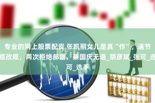 专业的网上股票配资 张凯丽女儿是真“作”，逼节目组改规，两次拒绝郝蕾，蔡国庆无语_胡彦斌_张可_选手