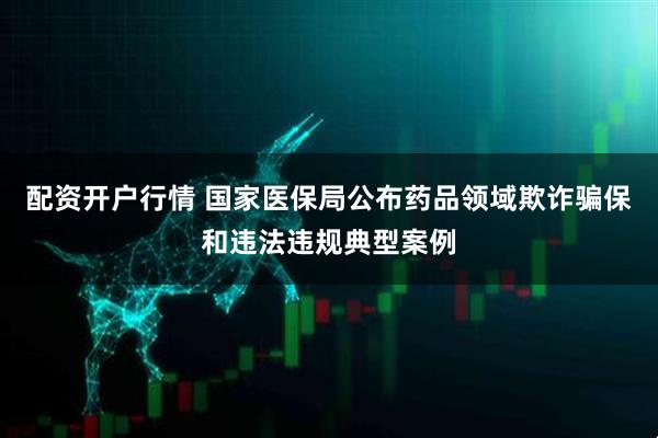 配资开户行情 国家医保局公布药品领域欺诈骗保和违法违规典型案例