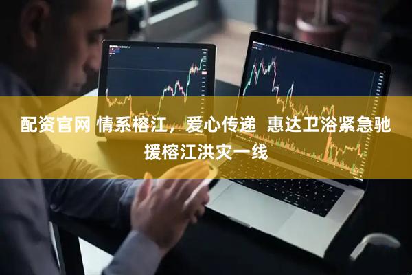 配资官网 情系榕江，爱心传递  惠达卫浴紧急驰援榕江洪灾一线