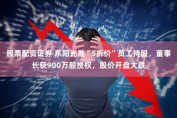 股票配资证券 东阳光推“5折价”员工持股，董事长获900万股授权，股价开盘大跌