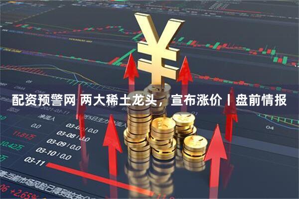 配资预警网 两大稀土龙头，宣布涨价丨盘前情报