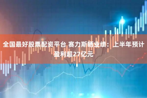 全国最好股票配资平台 赛力斯晒业绩：上半年预计盈利超27亿元