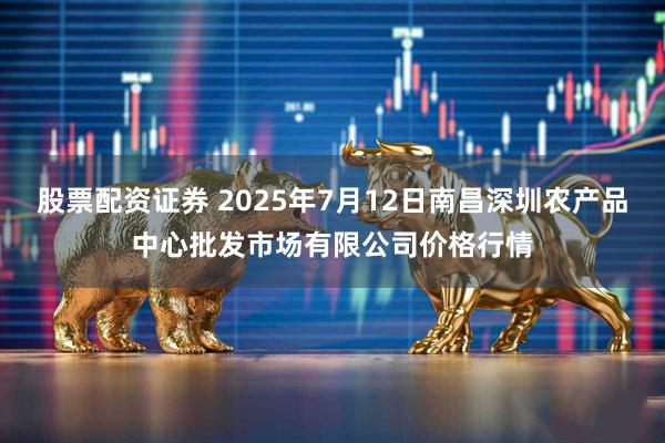 股票配资证券 2025年7月12日南昌深圳农产品中心批发市场有限公司价格行情