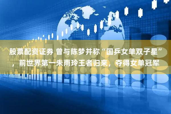 股票配资证券 曾与陈梦并称“国乒女单双子星”，前世界第一朱雨玲王者归来，夺得女单冠军