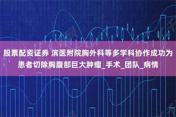 股票配资证券 滨医附院胸外科等多学科协作成功为患者切除胸腹部巨大肿瘤_手术_团队_病情
