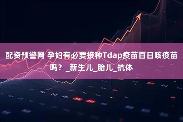 配资预警网 孕妇有必要接种Tdap疫苗百日咳疫苗吗？_新生儿_胎儿_抗体
