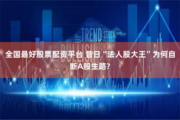 全国最好股票配资平台 昔日“法人股大王”为何自断A股生路?