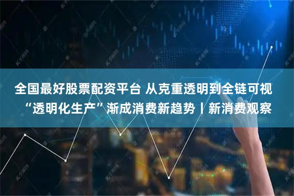 全国最好股票配资平台 从克重透明到全链可视  “透明化生产”渐成消费新趋势丨新消费观察