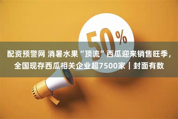 配资预警网 消暑水果“顶流”西瓜迎来销售旺季，全国现存西瓜相关企业超7500家｜封面有数