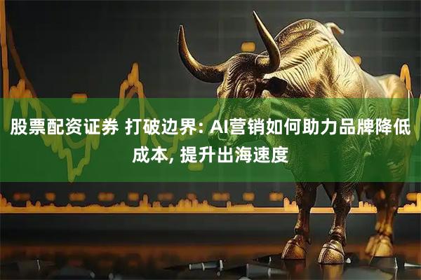 股票配资证券 打破边界: AI营销如何助力品牌降低成本, 提升出海速度