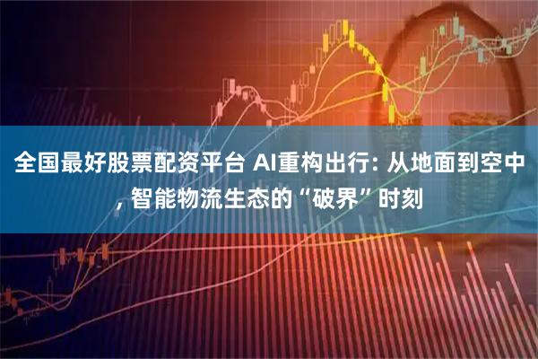 全国最好股票配资平台 AI重构出行: 从地面到空中, 智能物流生态的“破界”时刻