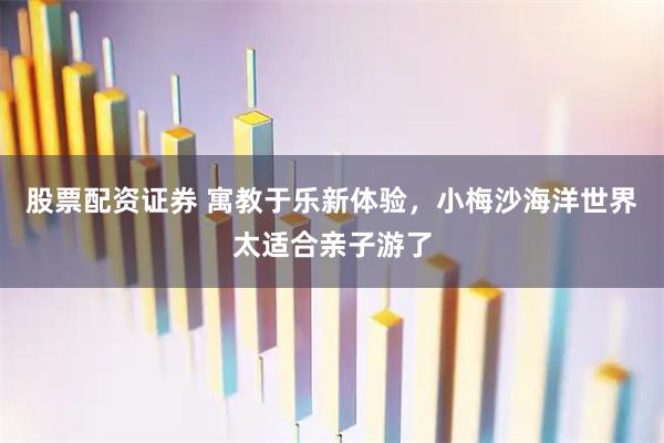 股票配资证券 寓教于乐新体验，小梅沙海洋世界太适合亲子游了