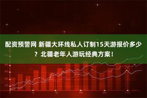 配资预警网 新疆大环线私人订制15天游报价多少？北疆老年人游玩经典方案！