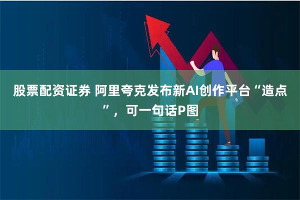 股票配资证券 阿里夸克发布新AI创作平台“造点”，可一句话P图