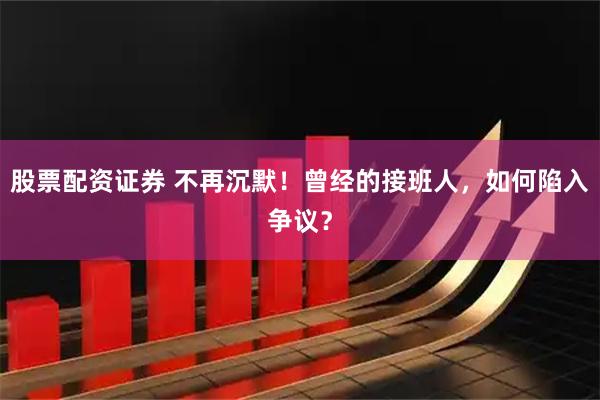 股票配资证券 不再沉默！曾经的接班人，如何陷入争议？