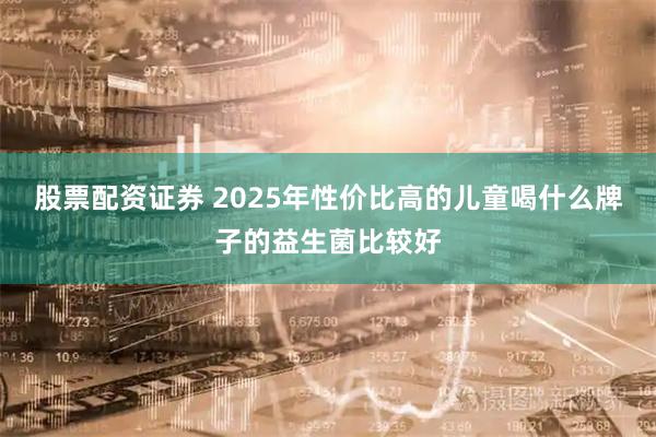 股票配资证券 2025年性价比高的儿童喝什么牌子的益生菌比较好