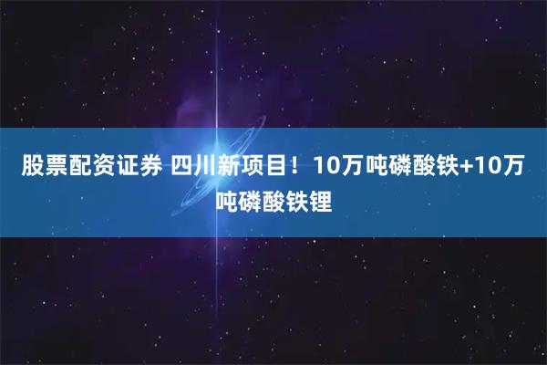 股票配资证券 四川新项目！10万吨磷酸铁+10万吨磷酸铁锂
